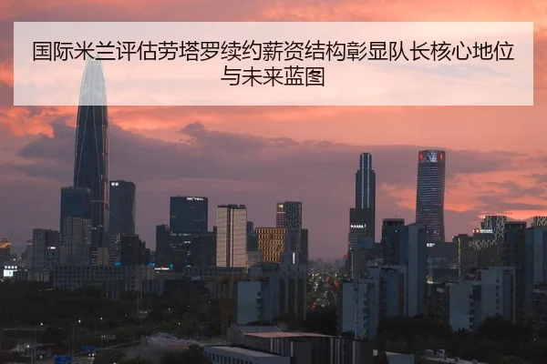 国际米兰评估劳塔罗续约薪资结构彰显队长核心地位与未来蓝图 | kaiyun